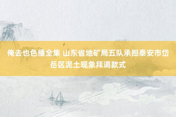 俺去也色播全集 山东省地矿局五队承担泰安市岱岳区泥土现象拜谒款式