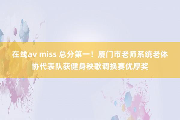 在线av miss 总分第一！厦门市老师系统老体协代表队获健身秧歌调换赛优厚奖