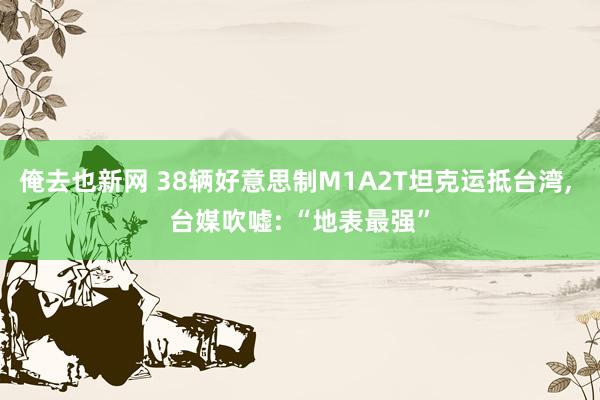 俺去也新网 38辆好意思制M1A2T坦克运抵台湾， 台媒吹嘘: “地表最强”