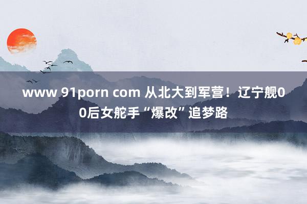 www 91porn com 从北大到军营！辽宁舰00后女舵手“爆改”追梦路