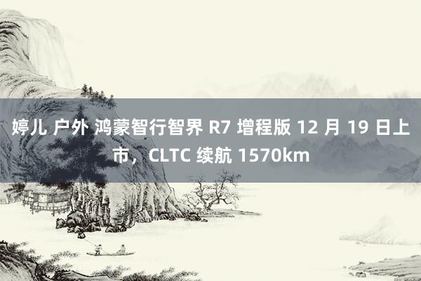 婷儿 户外 鸿蒙智行智界 R7 增程版 12 月 19 日上市，CLTC 续航 1570km