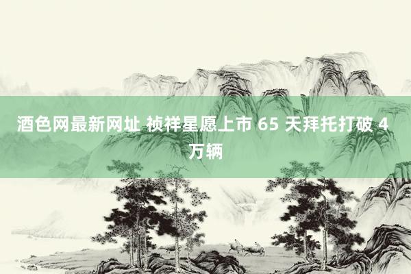 酒色网最新网址 祯祥星愿上市 65 天拜托打破 4 万辆