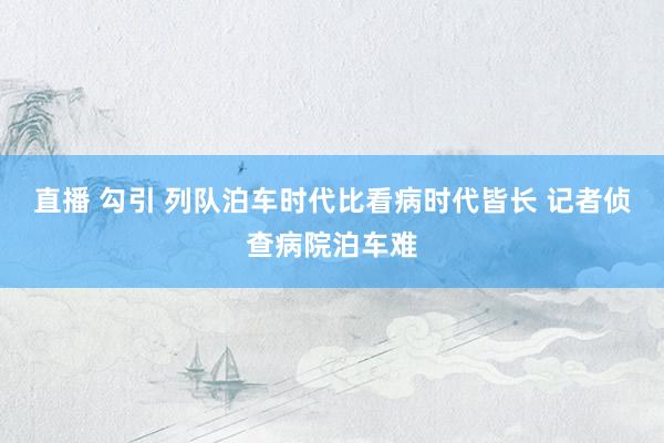 直播 勾引 列队泊车时代比看病时代皆长 记者侦查病院泊车难