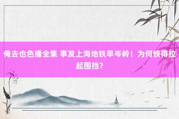 俺去也色播全集 事发上海地铁早岑岭！为何倏得拉起围挡？