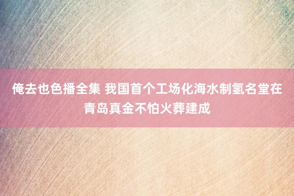 俺去也色播全集 我国首个工场化海水制氢名堂在青岛真金不怕火葬建成