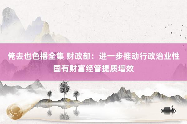 俺去也色播全集 财政部：进一步推动行政治业性国有财富经管提质增效