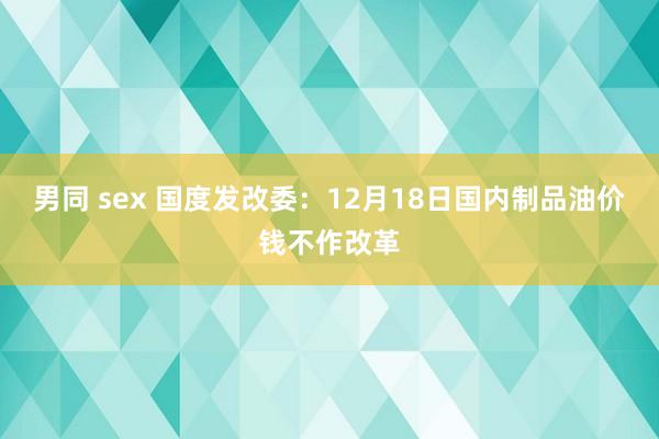 男同 sex 国度发改委：12月18日国内制品油价钱不作改革