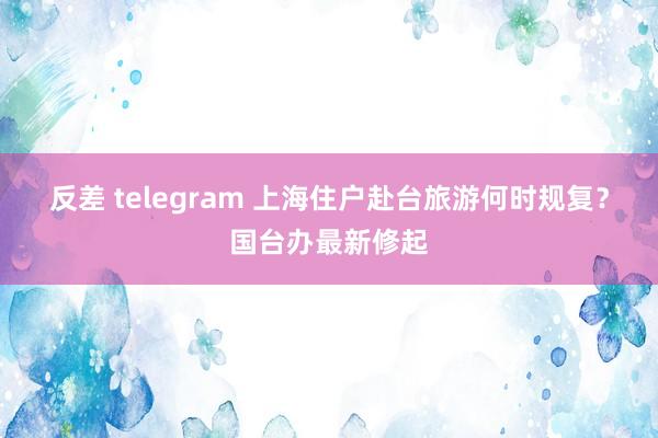 反差 telegram 上海住户赴台旅游何时规复？国台办最新修起