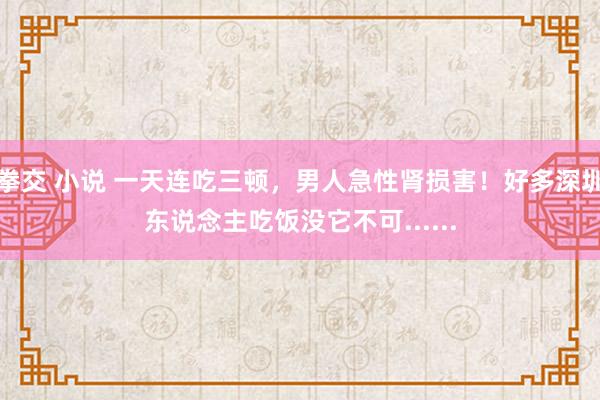 拳交 小说 一天连吃三顿，男人急性肾损害！好多深圳东说念主吃饭没它不可......