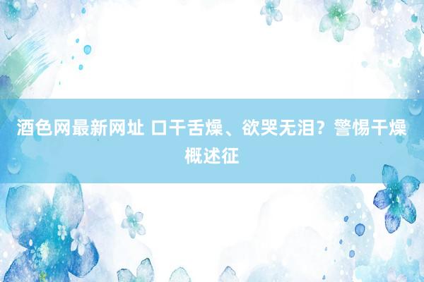 酒色网最新网址 口干舌燥、欲哭无泪？警惕干燥概述征