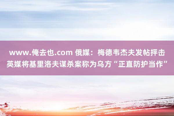 www.俺去也.com 俄媒：梅德韦杰夫发帖抨击英媒将基里洛夫谋杀案称为乌方“正直防护当作”