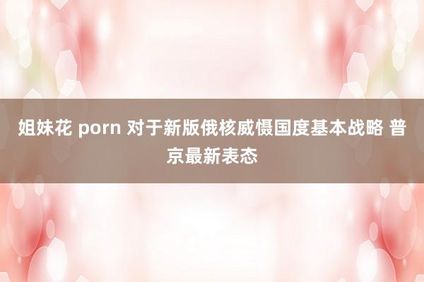 姐妹花 porn 对于新版俄核威慑国度基本战略 普京最新表态