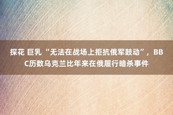 探花 巨乳 “无法在战场上拒抗俄军鼓动”，BBC历数乌克兰比年来在俄履行暗杀事件