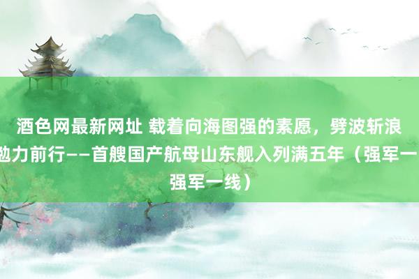 酒色网最新网址 载着向海图强的素愿，劈波斩浪、勉力前行——首艘国产航母山东舰入列满五年（强军一线）