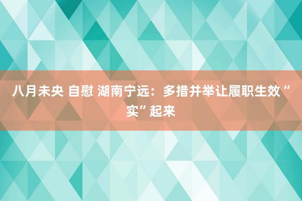 八月未央 自慰 湖南宁远：多措并举让履职生效“实”起来