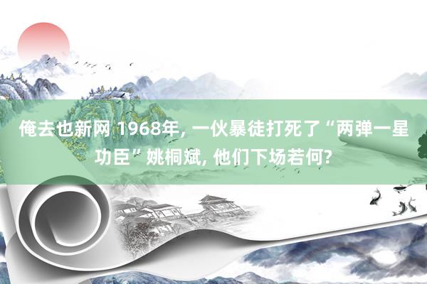 俺去也新网 1968年， 一伙暴徒打死了“两弹一星功臣”姚桐斌， 他们下场若何?