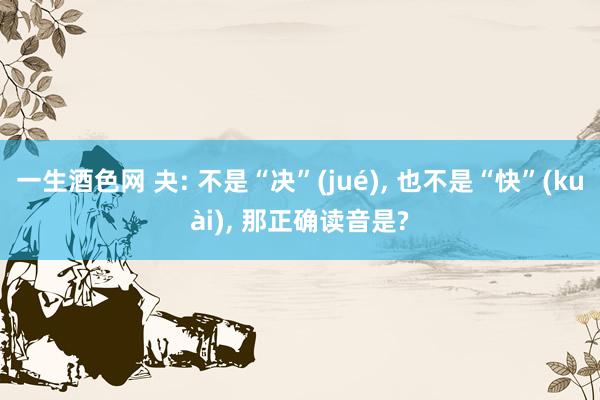 一生酒色网 夬: 不是“决”(jué)， 也不是“快”(kuài)， 那正确读音是?