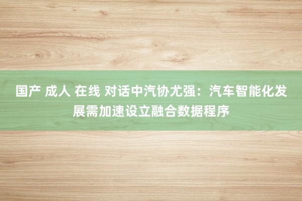 国产 成人 在线 对话中汽协尤强：汽车智能化发展需加速设立融合数据程序