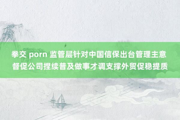 拳交 porn 监管层针对中国信保出台管理主意 督促公司捏续普及做事才调支撑外贸促稳提质