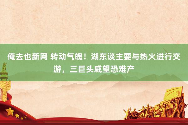 俺去也新网 转动气魄！湖东谈主要与热火进行交游，三巨头威望恐难产