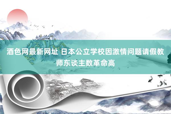 酒色网最新网址 日本公立学校因激情问题请假教师东谈主数革命高