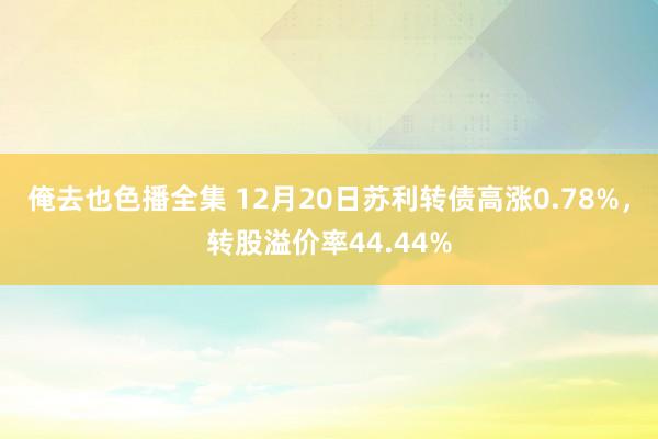 俺去也色播全集 12月20日苏利转债高涨0.78%，转股溢价率44.44%