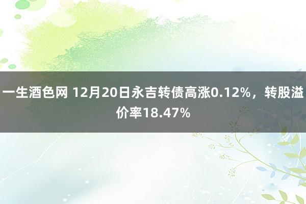 一生酒色网 12月20日永吉转债高涨0.12%，转股溢价率18.47%