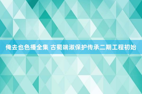 俺去也色播全集 古蜀端淑保护传承二期工程初始