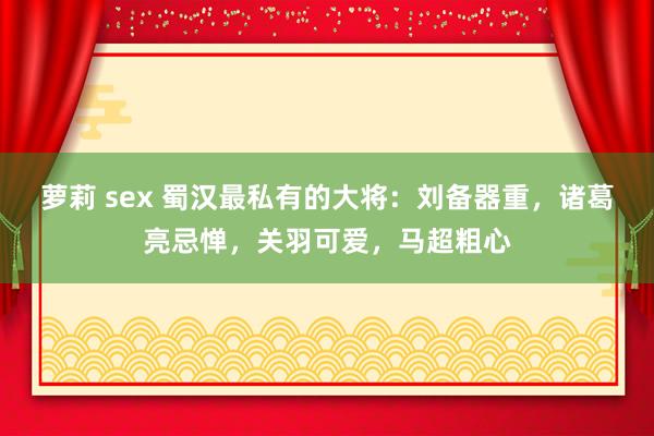 萝莉 sex 蜀汉最私有的大将：刘备器重，诸葛亮忌惮，关羽可爱，马超粗心