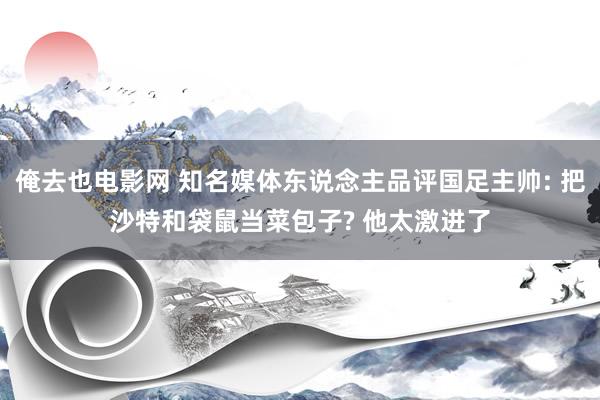 俺去也电影网 知名媒体东说念主品评国足主帅: 把沙特和袋鼠当菜包子? 他太激进了