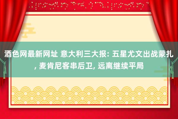 酒色网最新网址 意大利三大报: 五星尤文出战蒙扎， 麦肯尼客串后卫， 远离继续平局