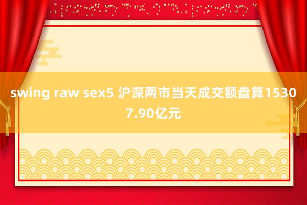 swing raw sex5 沪深两市当天成交额盘算15307.90亿元