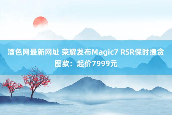 酒色网最新网址 荣耀发布Magic7 RSR保时捷贪图款：起价7999元