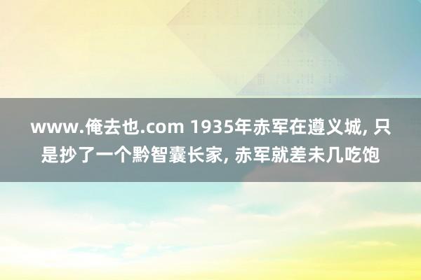 www.俺去也.com 1935年赤军在遵义城， 只是抄了一个黔智囊长家， 赤军就差未几吃饱