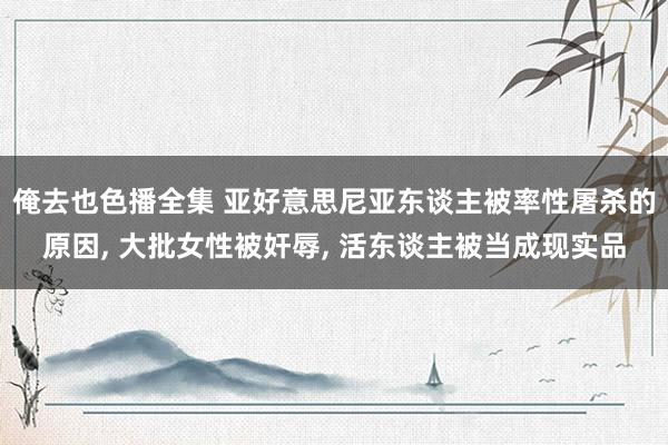 俺去也色播全集 亚好意思尼亚东谈主被率性屠杀的原因， 大批女性被奸辱， 活东谈主被当成现实品