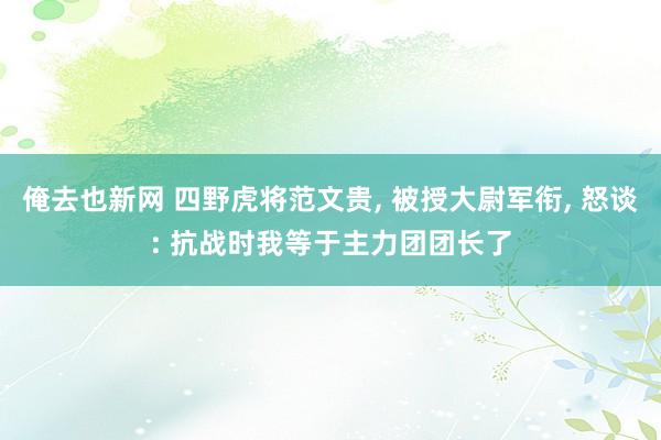 俺去也新网 四野虎将范文贵， 被授大尉军衔， 怒谈: 抗战时我等于主力团团长了