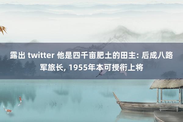 露出 twitter 他是四千亩肥土的田主: 后成八路军旅长， 1955年本可授衔上将