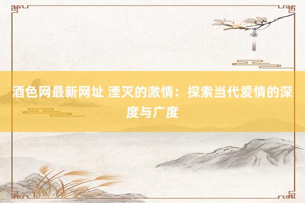 酒色网最新网址 湮灭的激情：探索当代爱情的深度与广度