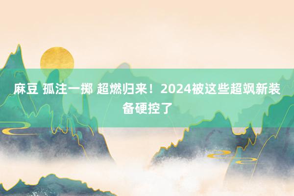 麻豆 孤注一掷 超燃归来！2024被这些超飒新装备硬控了