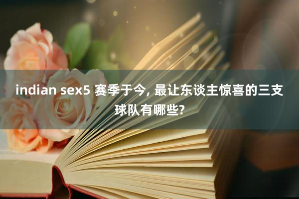 indian sex5 赛季于今， 最让东谈主惊喜的三支球队有哪些?