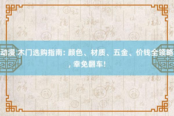 动漫 木门选购指南: 颜色、材质、五金、价钱全领略， 幸免翻车!