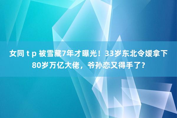 女同 t p 被雪藏7年才曝光！33岁东北令嫒拿下80岁万亿大佬，爷孙恋又得手了？