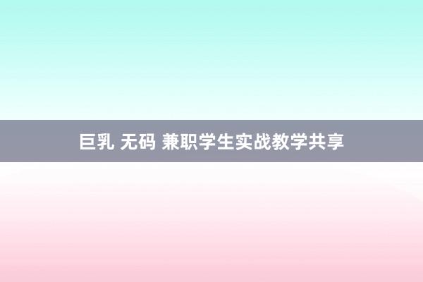 巨乳 无码 兼职学生实战教学共享