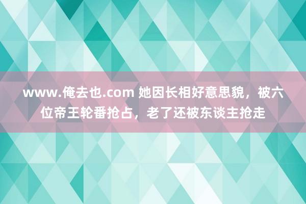 www.俺去也.com 她因长相好意思貌，被六位帝王轮番抢占，老了还被东谈主抢走