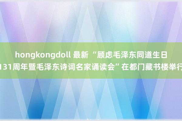 hongkongdoll 最新 “顾虑毛泽东同道生日131周年暨毛泽东诗词名家诵读会”在都门藏书楼举行