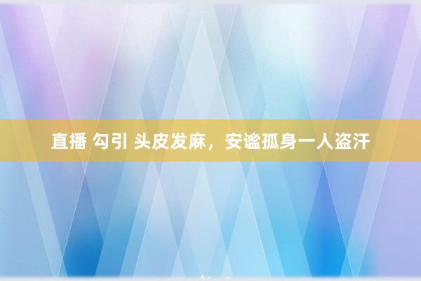 直播 勾引 头皮发麻，安谧孤身一人盗汗