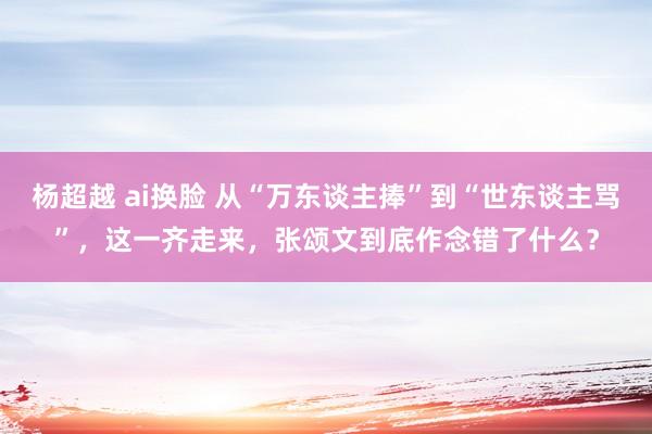 杨超越 ai换脸 从“万东谈主捧”到“世东谈主骂”，这一齐走来，张颂文到底作念错了什么？