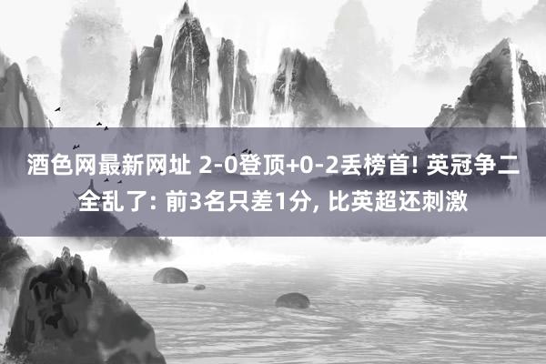 酒色网最新网址 2-0登顶+0-2丢榜首! 英冠争二全乱了: 前3名只差1分， 比英超还刺激