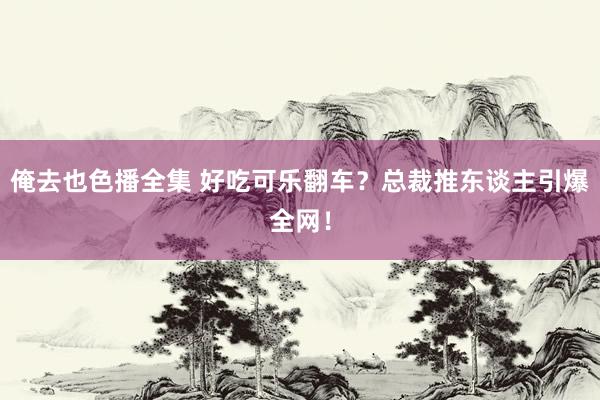 俺去也色播全集 好吃可乐翻车？总裁推东谈主引爆全网！