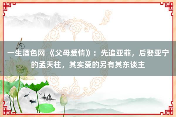 一生酒色网 《父母爱情》：先追亚菲，后娶亚宁的孟天柱，其实爱的另有其东谈主